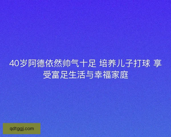 40岁阿德依然帅气十足 培养儿子打球 享受富足生活与幸福家庭