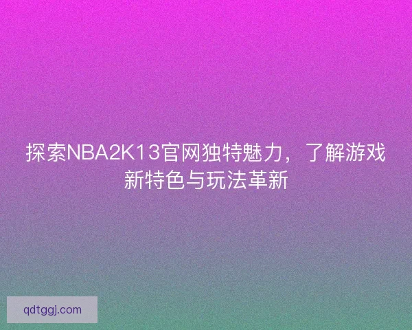 探索NBA2K13官网独特魅力，了解游戏新特色与玩法革新