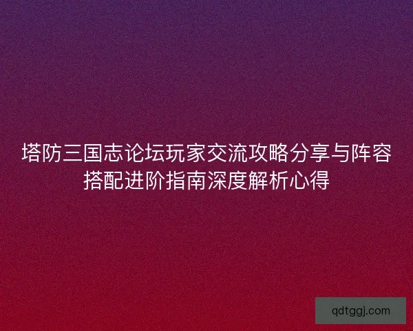 塔防三国志论坛玩家交流攻略分享与阵容搭配进阶指南深度解析心得 塔防三国志论坛玩家交流攻略分享与阵容搭配进阶指南深度解析心得