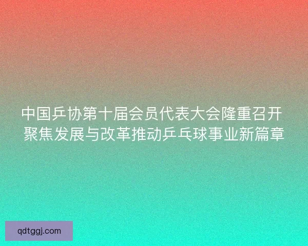 中国乒协第十届会员代表大会隆重召开 聚焦发展与改革推动乒乓球事业新篇章