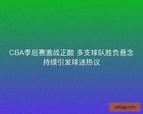 CBA季后赛激战正酣 多支球队胜负悬念持续引发球迷热议