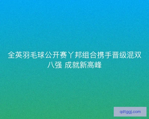 全英羽毛球公开赛丫邦组合携手晋级混双八强 成就新高峰