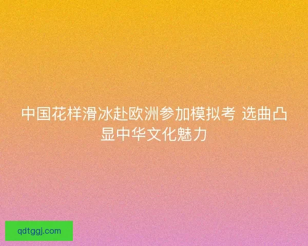 中国花样滑冰赴欧洲参加模拟考 选曲凸显中华文化魅力 中国花样滑冰赴欧洲参加模拟考 选曲凸显中华文化魅力