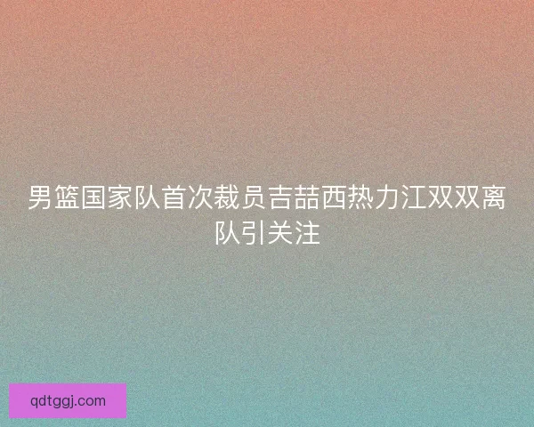 男篮国家队首次裁员吉喆西热力江双双离队引关注 男篮国家队首次裁员吉喆西热力江双双离队引关注